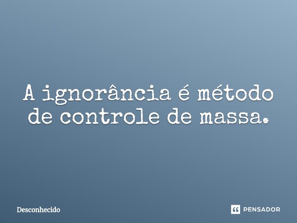 ⁠A ignorância é método de controle de massa.