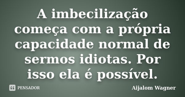 A imbecilização começa com a própria capacidade normal de sermos idiotas. Por isso ela é possível.... Frase de Aijalom Wagner.