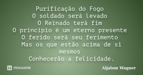 Purificação do Fogo O soldado será levado O Reinado terá fim O princípio é um eterno presente O ferido será seu ferimento Mas os que estão acima de si mesmos Co... Frase de Aijalom Wagner.