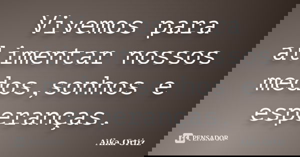 Vivemos para alimentar nossos medos,sonhos e esperanças.... Frase de Aika Ortiz.
