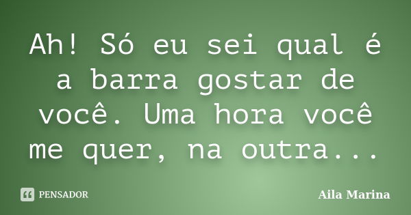 Ah! Só eu sei qual é a barra gostar de você. Uma hora você me quer, na outra...... Frase de Aila Marina.