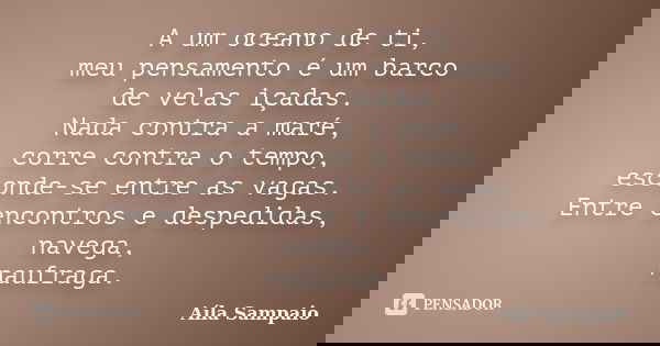A um oceano de ti, meu pensamento é um barco de velas içadas. Nada contra a maré, corre contra o tempo, esconde-se entre as vagas. Entre encontros e despedidas,... Frase de Aila Sampaio.