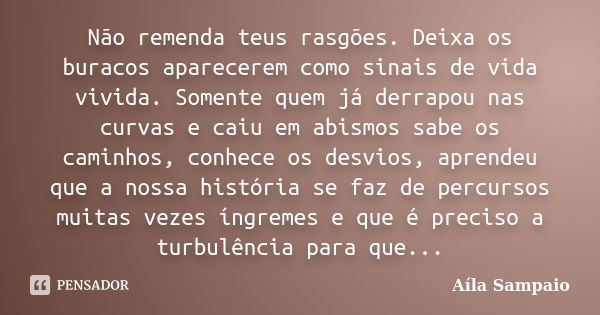 Não remenda teus rasgões. Deixa os buracos aparecerem como sinais de vida vivida. Somente quem já derrapou nas curvas e caiu em abismos sabe os caminhos, conhec... Frase de Aila Sampaio.