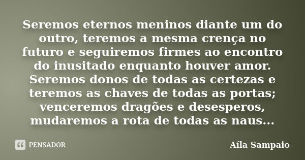 Seremos eternos meninos diante um do outro, teremos a mesma crença no futuro e seguiremos firmes ao encontro do inusitado enquanto houver amor. Seremos donos de... Frase de Aila Sampaio.