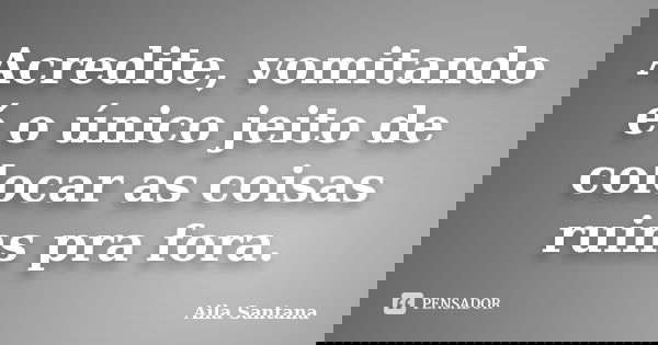 Acredite, vomitando é o único jeito de colocar as coisas ruins pra fora.... Frase de Aila Santana.