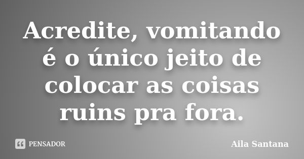 Acredite, vomitando é o único jeito de colocar as coisas ruins pra fora.... Frase de Aila Santana.