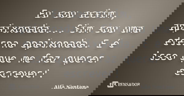 Eu sou assim, apaixonada... Sim sou uma eterna apaixonada. E é isso que me faz querer escrever!... Frase de Aila Santana.
