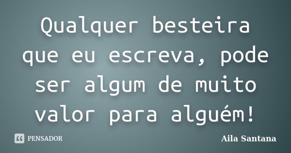 Qualquer besteira que eu escreva, pode ser algum de muito valor para alguém!... Frase de Aila Santana.