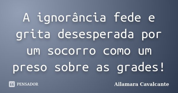 A ignorância fede e grita desesperada por um socorro como um preso sobre as grades!... Frase de Ailamara Cavalcante.