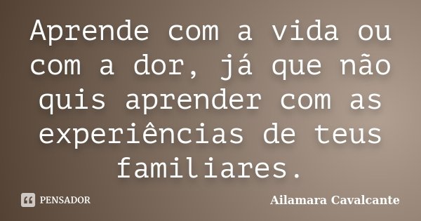 Aprende com a vida ou com a dor, já que não quis aprender com as experiências de teus familiares.... Frase de Ailamara Cavalcante.