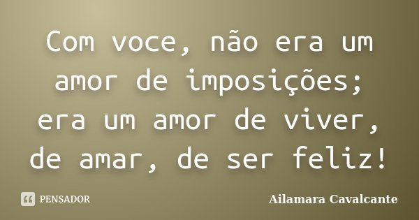 Com voce, não era um amor de imposições; era um amor de viver, de amar, de ser feliz!... Frase de Ailamara Cavalcante.