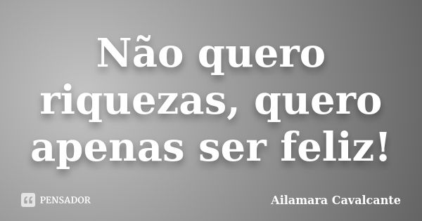 Não quero riquezas, quero apenas ser feliz!... Frase de Ailamara Cavalcante.