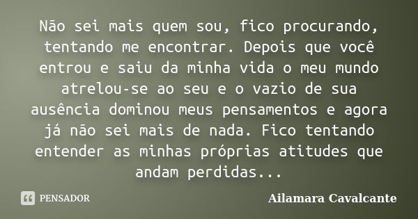 Não sei mais quem sou, fico procurando, tentando me encontrar. Depois que você entrou e saiu da minha vida o meu mundo atrelou-se ao seu e o vazio de sua ausênc... Frase de Ailamara Cavalcante.