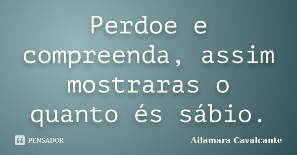 Perdoe e compreenda, assim mostraras o quanto és sábio.... Frase de Ailamara Cavalcante.