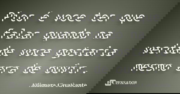 Pior é voce ter que falar quando na verdade voce gostaria mesmo era de ouvir.... Frase de Ailamara Cavalcante.