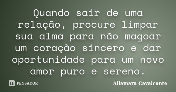 Quando sair de uma relação, procure limpar sua alma para não magoar um coração sincero e dar oportunidade para um novo amor puro e sereno.... Frase de Ailamara Cavalcante.