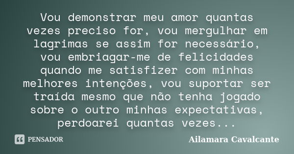 Vou demonstrar meu amor quantas vezes preciso for, vou mergulhar em lagrimas se assim for necessário, vou embriagar-me de felicidades quando me satisfizer com m... Frase de Ailamara Cavalcante.