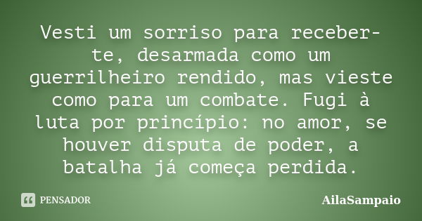 Vesti um sorriso para receber-te, desarmada como um guerrilheiro rendido, mas vieste como para um combate. Fugi à luta por princípio: no amor, se houver disputa... Frase de AílaSampaio.