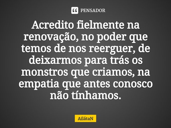 ⁠Acredito fielmente na renovação, no poder que temos de nos reerguer, de deixarmos para trás os monstros que criamos, na empatia que antes conosco não tínhamos.... Frase de AilátaN.