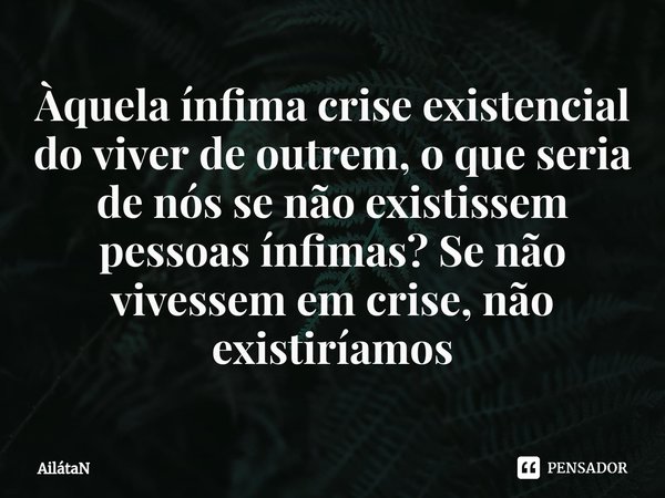 ⁠Àquela ínfima crise existencial do viver de outrem, o que seria de nós se não existissem pessoas ínfimas? Se não vivessem em crise, não existiríamos... Frase de AilátaN.