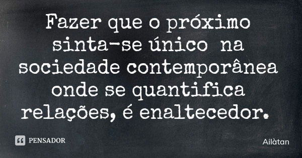Fazer que o próximo sinta-se único na sociedade contemporânea onde se quantifica relações, é enaltecedor.... Frase de Ailàtan.