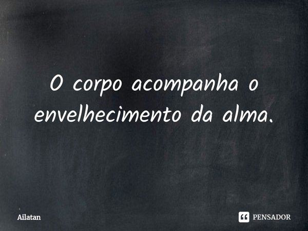 ⁠O corpo acompanha o envelhecimento da alma.... Frase de AilátaN.