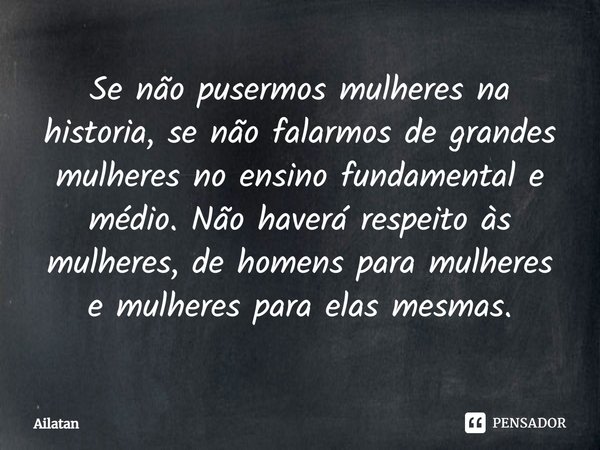 ⁠Se não pusermos mulheres na historia, se não falarmos de grandes mulheres no ensino fundamental e médio. Não haverá respeito às mulheres, de homens para mulher... Frase de AilátaN.