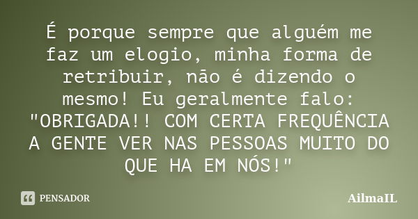 É porque sempre que alguém me faz um elogio, minha forma de retribuir, não é dizendo o mesmo! Eu geralmente falo: "OBRIGADA!! COM CERTA FREQUÊNCIA A GENTE ... Frase de AilmaIL.