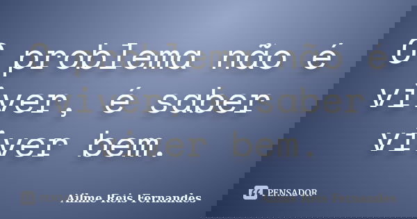 O problema não é viver, é saber viver bem.... Frase de Ailme Reis Fernandes.