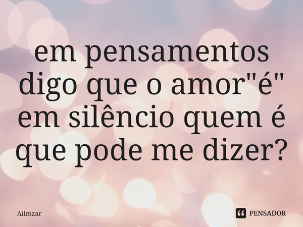 ⁠em pensamentos digo que o amor "é" em silêncio quem é que pode me dizer?... Frase de Ailmzar.