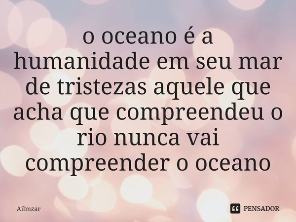 ⁠o oceano é a humanidade em seu mar de tristezas aquele que acha que compreendeu o rio nunca vai compreender o oceano... Frase de Ailmzar.