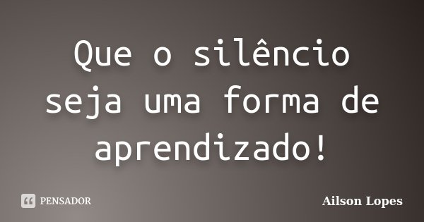 Que o silêncio seja uma forma de aprendizado!... Frase de Ailson Lopes.