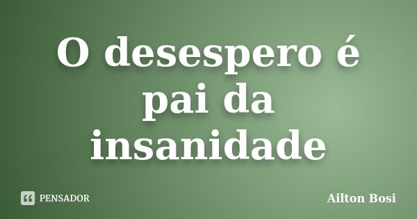 O desespero é pai da insanidade... Frase de Ailton Bosi.