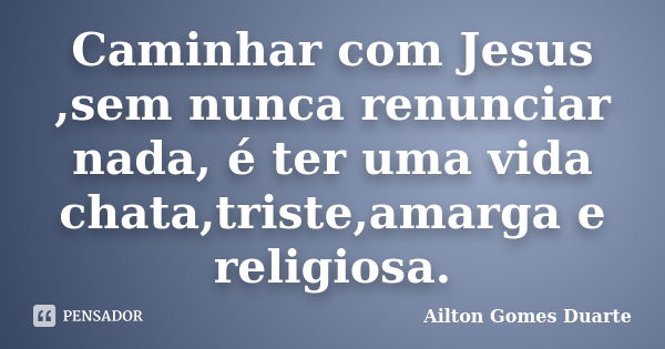 Caminhar com Jesus ,sem nunca renunciar nada, é ter uma vida chata,triste,amarga e religiosa.... Frase de Ailton Gomes Duarte.