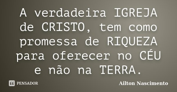 A verdadeira IGREJA de CRISTO, tem como promessa de RIQUEZA para oferecer no CÉU e não na TERRA.... Frase de Ailton Nascimento.