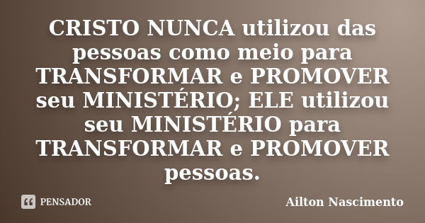 CRISTO NUNCA utilizou das pessoas como meio para TRANSFORMAR e PROMOVER seu MINISTÉRIO; ELE utilizou seu MINISTÉRIO para TRANSFORMAR e PROMOVER pessoas.... Frase de Ailton Nascimento.