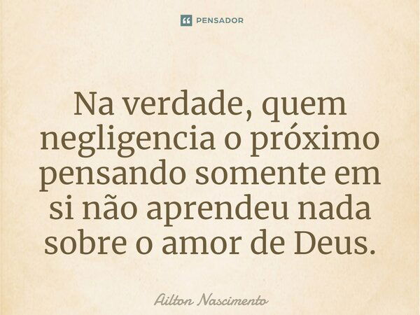 Na verdade, quem negligencia o próximo pensando somente em si não aprendeu nada sobre o amor de Deus.... Frase de Ailton Nascimento.