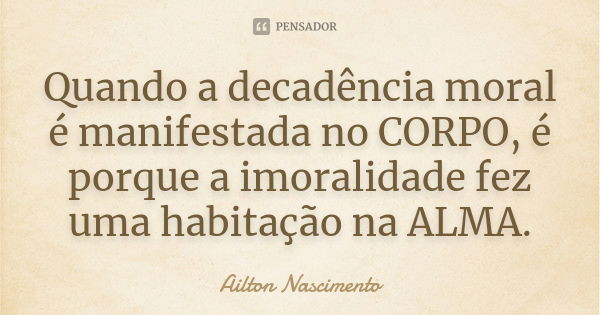 Quando a decadência moral é manifestada no CORPO, é porque a imoralidade fez uma habitação na ALMA.... Frase de Ailton Nascimento.