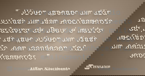 " Viver apenas um dia ouvindo um bom ensinamento da palavra de Deus é muito melhor do que viver um todo um século sem conhecer tal ensinamento. "... Frase de Ailton Nascimento.