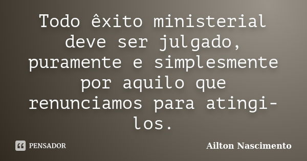 Todo êxito ministerial deve ser julgado, puramente e simplesmente por aquilo que renunciamos para atingi-los.... Frase de Ailton Nascimento.