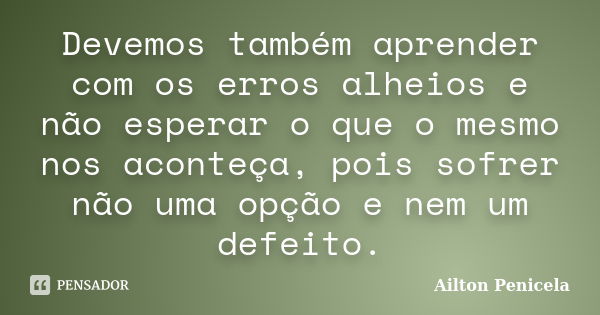 Devemos também aprender com os erros alheios e não esperar o que o mesmo nos aconteça, pois sofrer não uma opção e nem um defeito.... Frase de Aílton Penicela.