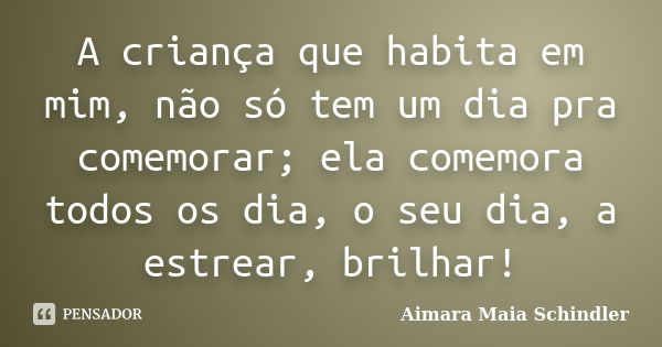 A criança que habita em mim, não só tem um dia pra comemorar; ela comemora todos os dia, o seu dia, a estrear, brilhar!... Frase de Aimara Maia Schindler.