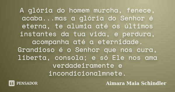 A glória do homem murcha, fenece, acaba...mas a glória do Senhor é eterna, te alumia até os últimos instantes da tua vida, e perdura, acompanha até a eternidade... Frase de Aimara Maia Schindler.