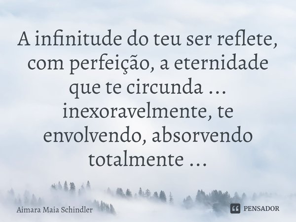 A infinitude do teu ser reflete, com perfeição, a eternidade ⁠que te circunda ... inexoravelmente, te envolvendo, absorvendo totalmente ...... Frase de Aimara Maia Schindler.