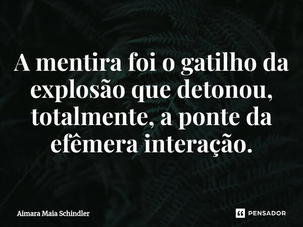 A mentira foi o gatilho da explosão que detonou, totalmente, a ponte da efêmera interação.... Frase de Aimara Maia Schindler.