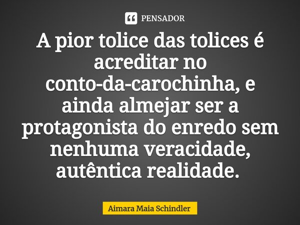 A pior tolice das tolices é acreditar no conto-da-carochinha, e ainda almejar ser a protagonista do enredo sem nenhuma veracidade, autêntica realidade. ⁠... Frase de Aimara Maia Schindler.