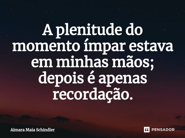 A ⁠plenitude do momento ímpar estava em minhas mãos; depois é apenas recordação.... Frase de Aimara Maia Schindler.