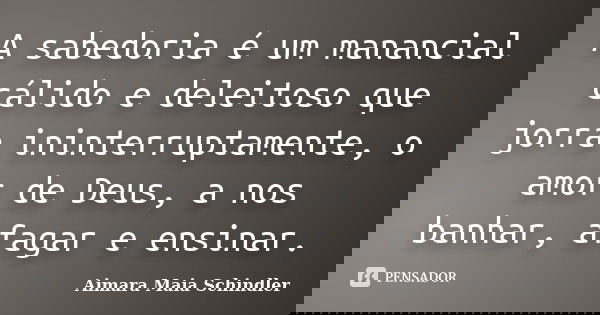 A sabedoria é um manancial cálido e deleitoso que jorra ininterruptamente, o amor de Deus, a nos banhar, afagar e ensinar.... Frase de Aimara Maia Schindler.