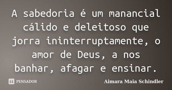 A sabedoria é um manancial cálido e deleitoso que jorra ininterruptamente, o amor de Deus, a nos banhar, afagar e ensinar.... Frase de Aimara Maia Schindler.