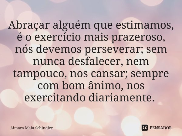 Abraçar alguém que estimamos, é o exercício mais prazeroso, nós devemos perseverar; sem nunca desfalecer, nem tampouco, nos cansar; sempre com bom ânimo, nos ex... Frase de Aimara Maia Schindler.